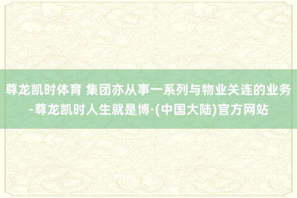 尊龙凯时体育 集团亦从事一系列与物业关连的业务-尊龙凯时人生就是博·(中国大陆)官方网站