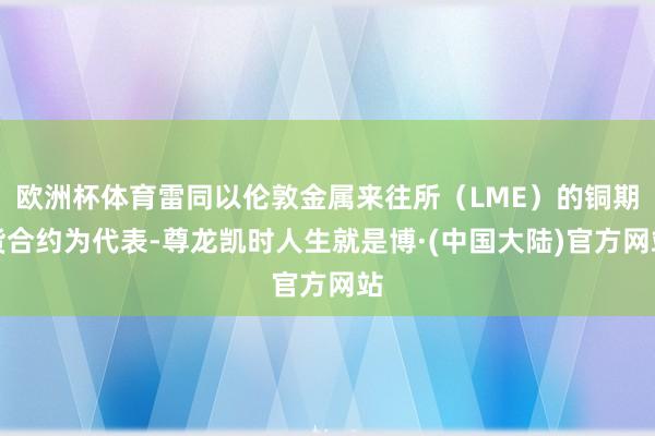 欧洲杯体育雷同以伦敦金属来往所（LME）的铜期货合约为代表-尊龙凯时人生就是博·(中国大陆)官方网站