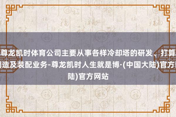 尊龙凯时体育公司主要从事各样冷却塔的研发、打算、制造及装配业务-尊龙凯时人生就是博·(中国大陆)官方网站