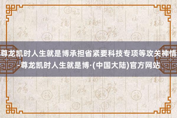 尊龙凯时人生就是博承担省紧要科技专项等攻关神情-尊龙凯时人生就是博·(中国大陆)官方网站