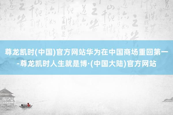 尊龙凯时(中国)官方网站华为在中国商场重回第一-尊龙凯时人生就是博·(中国大陆)官方网站