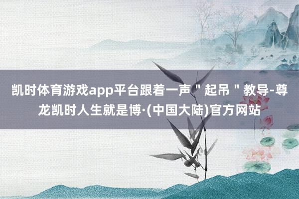 凯时体育游戏app平台跟着一声＂起吊＂教导-尊龙凯时人生就是博·(中国大陆)官方网站