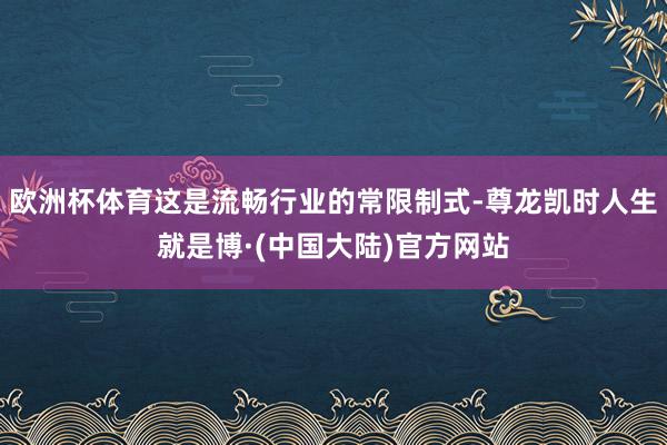 欧洲杯体育这是流畅行业的常限制式-尊龙凯时人生就是博·(中国大陆)官方网站