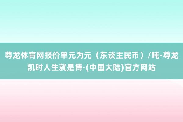 尊龙体育网报价单元为元（东谈主民币）/吨-尊龙凯时人生就是博·(中国大陆)官方网站