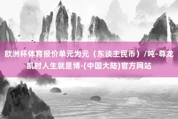 欧洲杯体育报价单元为元（东谈主民币）/吨-尊龙凯时人生就是博·(中国大陆)官方网站