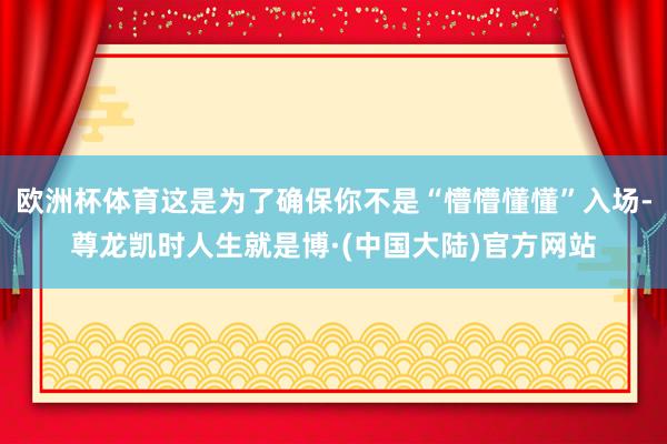 欧洲杯体育这是为了确保你不是“懵懵懂懂”入场-尊龙凯时人生就是博·(中国大陆)官方网站