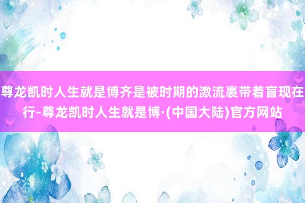 尊龙凯时人生就是博齐是被时期的激流裹带着盲现在行-尊龙凯时人生就是博·(中国大陆)官方网站