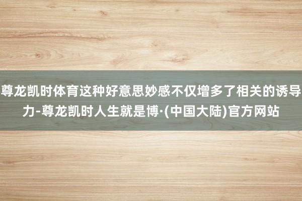 尊龙凯时体育这种好意思妙感不仅增多了相关的诱导力-尊龙凯时人生就是博·(中国大陆)官方网站