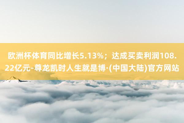 欧洲杯体育同比增长5.13%；达成买卖利润108.22亿元-尊龙凯时人生就是博·(中国大陆)官方网站