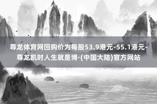 尊龙体育网回购价为每股53.9港元-55.1港元-尊龙凯时人生就是博·(中国大陆)官方网站