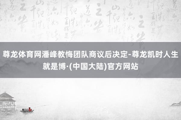 尊龙体育网潘峰教悔团队商议后决定-尊龙凯时人生就是博·(中国大陆)官方网站