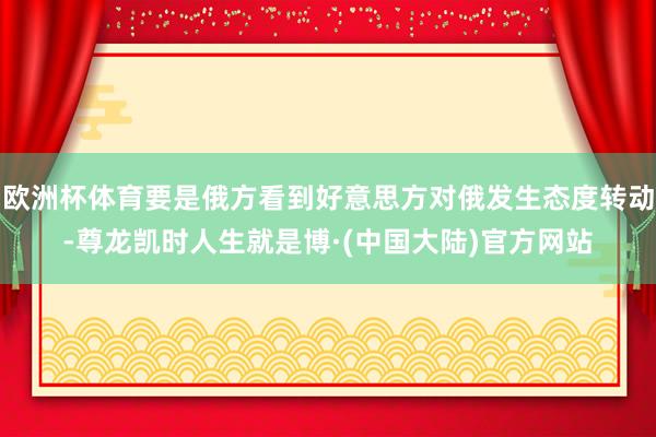 欧洲杯体育要是俄方看到好意思方对俄发生态度转动-尊龙凯时人生就是博·(中国大陆)官方网站