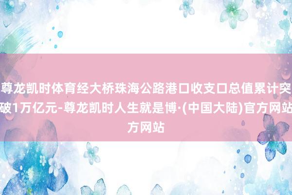 尊龙凯时体育经大桥珠海公路港口收支口总值累计突破1万亿元-尊龙凯时人生就是博·(中国大陆)官方网站