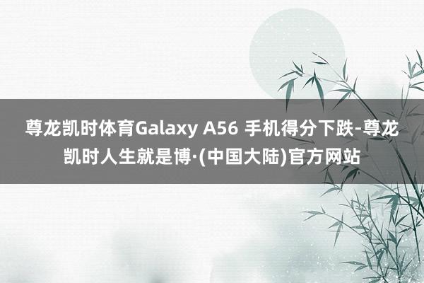 尊龙凯时体育Galaxy A56 手机得分下跌-尊龙凯时人生就是博·(中国大陆)官方网站