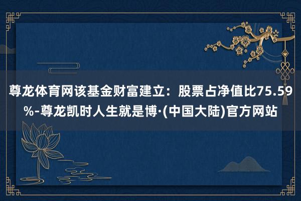 尊龙体育网该基金财富建立：股票占净值比75.59%-尊龙凯时人生就是博·(中国大陆)官方网站