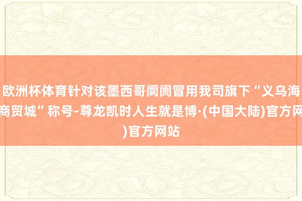欧洲杯体育针对该墨西哥阛阓冒用我司旗下“义乌海外商贸城”称号-尊龙凯时人生就是博·(中国大陆)官方网站