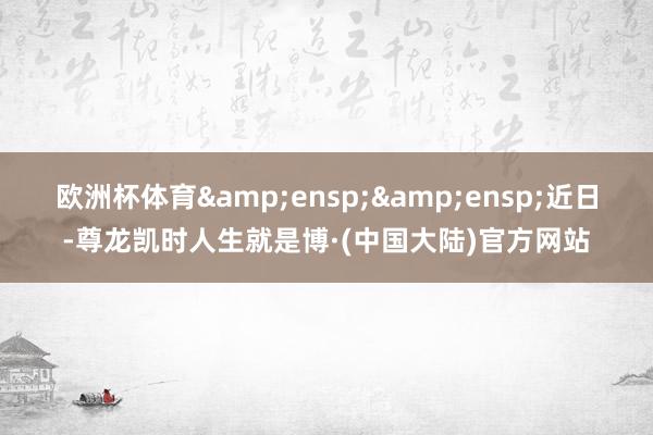 欧洲杯体育&ensp;&ensp;近日-尊龙凯时人生就是博·(中国大陆)官方网站