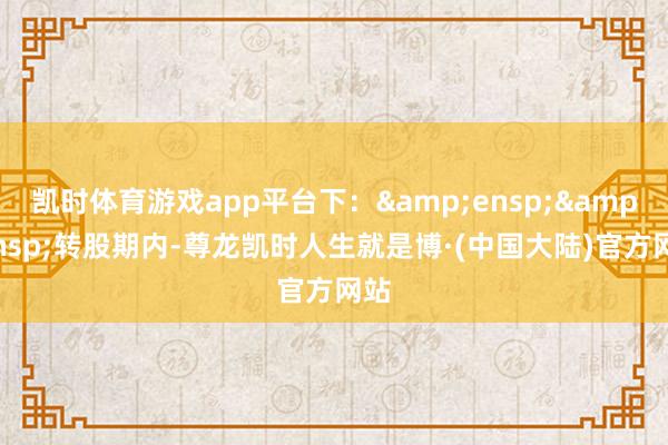 凯时体育游戏app平台下：&ensp;&ensp;转股期内-尊龙凯时人生就是博·(中国大陆)官方网站