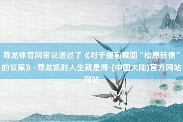尊龙体育网审议通过了《对于提前赎回“松原转债”的议案》-尊龙凯时人生就是博·(中国大陆)官方网站