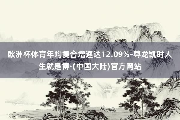 欧洲杯体育年均复合增速达12.09%-尊龙凯时人生就是博·(中国大陆)官方网站