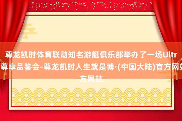 尊龙凯时体育联动知名游艇俱乐部举办了一场Ultra尊享品鉴会-尊龙凯时人生就是博·(中国大陆)官方网站