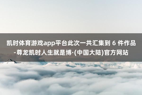 凯时体育游戏app平台此次一共汇集到 6 件作品-尊龙凯时人生就是博·(中国大陆)官方网站