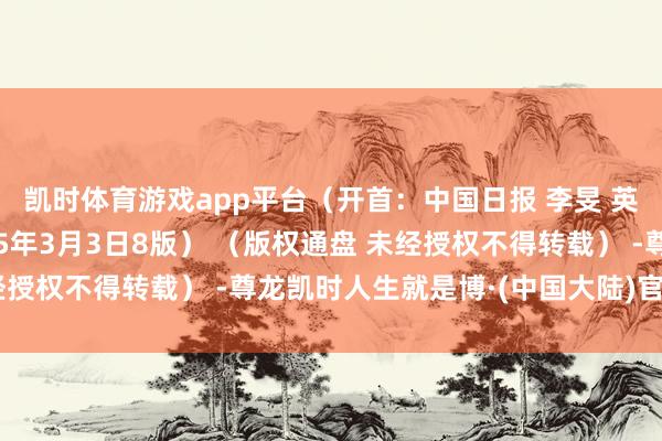 凯时体育游戏app平台（开首：中国日报 李旻 英文《中国日报》2025年3月3日8版） （版权通盘 未经授权不得转载） -尊龙凯时人生就是博·(中国大陆)官方网站