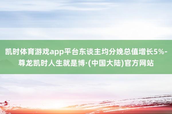 凯时体育游戏app平台东谈主均分娩总值增长5%-尊龙凯时人生就是博·(中国大陆)官方网站