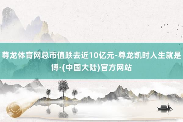 尊龙体育网总市值跌去近10亿元-尊龙凯时人生就是博·(中国大陆)官方网站
